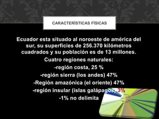 Ecuador esta situado al noroeste de américa del
sur, su superficies de 256.370 kilómetros
cuadrados y su población es de 13 millones.
Cuatro regiones naturales:
-región costa, 25 %
-región sierra (los andes) 47%
-Región amazónica (el oriente) 47%
-región insular (islas galápagos) 3%
-1% no delimita
CARACTERÍSTICAS FÍSICAS
 