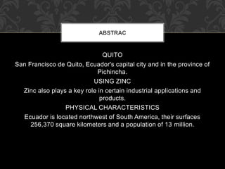 QUITO
San Francisco de Quito, Ecuador's capital city and in the province of
Pichincha.
USING ZINC
Zinc also plays a key role in certain industrial applications and
products.
PHYSICAL CHARACTERISTICS
Ecuador is located northwest of South America, their surfaces
256,370 square kilometers and a population of 13 million.
ABSTRAC
 