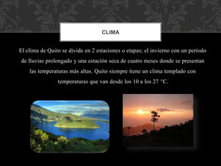 El clima de Quito se divide en 2 estaciones o etapas; el invierno con un período
de lluvias prolongado y una estación seca de cuatro meses donde se presentan
las temperaturas más altas. Quito siempre tiene un clima templado con
temperaturas que van desde los 10 a los 27 °C.
CLIMA
 