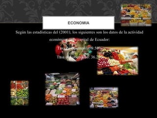 Según las estadísticas del (2001), los siguientes son los datos de la actividad
económica de la capital de Ecuador:
Tasa de desempleo: 9.50%
Tasa de subempleo: 36.20%
ECONOMIA
 