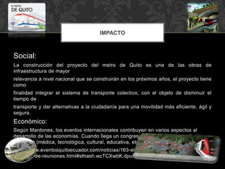 IMPACTO
Social:
La construcción del proyecto del metro de Quito es una de las obras de
infraestructura de mayor
relevancia a nivel nacional que se construirán en los próximos años, el proyecto tiene
como
finalidad integrar el sistema de transporte colectivo, con el objeto de disminuir el
tiempo de
transporte y dar alternativas a la ciudadanía para una movilidad más eficiente, ágil y
segura.
Económico:
Según Mardones, los eventos internacionales contribuyen en varios aspectos al
desarrollo de las economías. Cuando llega un congreso internacional de cualquier
disciplina (médica, tecnológica, cultural, educativa, etc.)
http://www.eventosquitoecuador.com/noticias/163-el-impacto-economico-de-la-
industria-de-reuniones.html#sthash.wcTCXwbK.dpuf
 