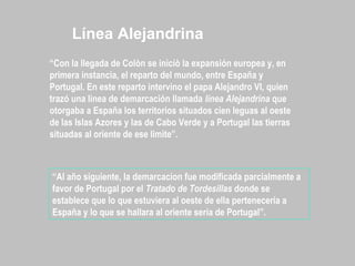 “Con la llegada de Colòn se iniciò la expansión europea y, en
primera instancia, el reparto del mundo, entre España y
Portugal. En este reparto intervino el papa Alejandro VI, quien
trazó una linea de demarcación llamada línea Alejandrina que
otorgaba a España los territorios situados cien leguas al oeste
de las Islas Azores y las de Cabo Verde y a Portugal las tierras
situadas al oriente de ese limite”.
“Al año siguiente, la demarcacion fue modificada parcialmente a
favor de Portugal por el Tratado de Tordesillas donde se
establece que lo que estuviera al oeste de ella pertenecería a
España y lo que se hallara al oriente sería de Portugal”.
Línea Alejandrina
 