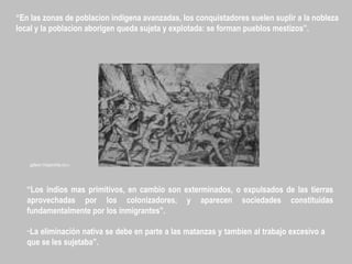 “En las zonas de poblacion indigena avanzadas, los conquistadores suelen suplir a la nobleza
local y la poblacion aborigen queda sujeta y explotada: se forman pueblos mestizos”.
“Los indios mas primitivos, en cambio son exterminados, o expulsados de las tierras
aprovechadas por los colonizadores, y aparecen sociedades constituidas
fundamentalmente por los inmigrantes”.
“La eliminación nativa se debe en parte a las matanzas y tambien al trabajo excesivo a
que se les sujetaba”.
galeon.hispavista.com
 