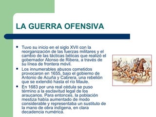 LA GUERRA OFENSIVA
 Tuvo su inicio en el siglo XVII con la
reorganización de las fuerzas militares y el
cambio de las tácticas bélicas que realizó el
gobernador Alonso de Ribera, a través de
su línea de frontera móvil.
 Los innumerables abusos cometidos
provocaron en 1655, bajo el gobierno de
Antonio de Acuña y Cabrera, una rebelión
que se extendió hasta el río Maule.
 En 1683 por una real cédula se puso
término a la esclavitud legal de los
araucanos. Para entonces, la población
mestiza había aumentado de modo
considerable y representaba un sustituto de
la mano de obra indígena, en clara
decadencia numérica.
 