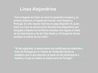 “Con la llegada de Colòn se iniciò la expansión europea y, en
primera instancia, el reparto del mundo, entre España y
Portugal. En este reparto intervino el papa Alejandro VI, quien
trazó una linea de demarcación llamada línea Alejandrina que
otorgaba a España los territorios situados cien leguas al oeste
de las Islas Azores y las de Cabo Verde y a Portugal las tierras
situadas al oriente de ese limite”.
“Al año siguiente, la demarcacion fue modificada parcialmente a
favor de Portugal por el Tratado de Tordesillas donde se
establece que lo que estuviera al oeste de ella pertenecería a
España y lo que se hallara al oriente sería de Portugal”.
Línea Alejandrina
 