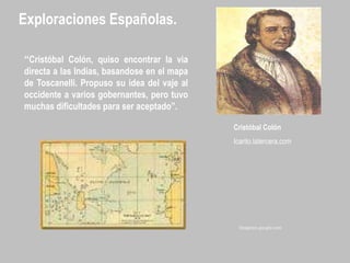 Exploraciones Españolas.
“Cristóbal Colón, quiso encontrar la via
directa a las Indias, basandose en el mapa
de Toscanelli. Propuso su idea del vaje al
occidente a varios gobernantes, pero tuvo
muchas dificultades para ser aceptado”.
Cristóbal Colón
Icarito.latercera.com
Imágenes.google.com
 
