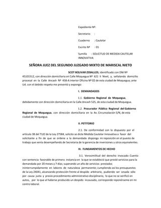 Expediente Nº: <br />Secretario      : <br />Cuaderno       : Cautelar <br />Escrito Nº       : 01 <br />Sumilla       : SOLICITUD DE MEDIDA CAUTELAR INNOVATIVA  <br />SEÑORA JUEZ DEL SEGUNDO JUZGADO MIXTO DE MARISCAL NIETO<br />                                                                      SCOT BOLIVAR ZEBALLOS, identificado con DNI Nº 45101512, con dirección domiciliaria en Calle Moquegua Nº  621  II  Nivel,  y,  señalando  domicilio  procesal  en  la  Calle  Ancash  Nº  458-A interior Oficina Nº 02 de esta ciudad de Moquegua; ante Ud. con el debido respeto me presentó y expongo:   <br />I.  DEMANDADOS       <br />                                                                                     1.1.  Gobierno  Regional  de  Moquegua, debidamente con dirección domiciliaria en la Calle Ancash 525, de esta ciudad de Moquegua.  <br />                                                                                     1.2.  Procurador  Público  Regional  del Gobierno  Regional  de  Moquegua,  con  dirección  domiciliaria  en  la  Av. Circunvalación S/N, de esta ciudad de Moquegua.     <br />II. PETITORIO   <br />2.1.  De  conformidad  con  lo  dispuesto  por  el artículo 38 del TUO de la Ley 27584, solicito se dicte Medida Cautelar Innovativa a  favor  del  solicitante  a  fin  de  que  se  ordene  a  la  demandada  disponga  mi reposición en el puesto de trabajo que venía desempeñando de Secretaria de la gerencia de inversiones u otros equivalentes.<br />III.  FUNDAMENTOS DE HECHO  <br /> 3.1.  Verosimilitud  del  derecho  invocado: Cuento con sentencia  favorable de primera  instancia en  la que se estableció que presté servicios para la demandada por 20 meses y 7 días; superando un año de servicios  prestados  ininterrumpidamente  en  labores  de  naturaleza  permanente; cumpliendo así los presupuestos de la Ley 24041, alcanzando protección frente al despido  arbitrario,  pudiendo  ser  cesada  sólo  por  causa  justa  y  previo procedimiento administrativo disciplinario,  lo que no se verificó en autos,   por  lo que al haberse producido un despido  incausado, corresponde reponérseme en mi centro laboral.  <br />3.2.  Peligro en  la demora:  radica en que al solicitante se  le privó de su  trabajo y por consiguiente de su remuneración al ser objeto  de  despido  arbitrario,  poniéndose  en  peligro  la  subsistencia  de  la demandante y de aquellos que de él dependen desde  la fecha de su cese laboral injustificado,  pues  el  trabajo  es  una  forma  de  realización  de  la  persona  y  la remuneración  un  medio  para  satisfacer  las  necesidades  elementales  de  la solicitante  y  su  familia,  y  teniéndose  presente  que  “la  defensa  de  la  persona humana  y  el  respeto  de  su  dignidad  son  el  fin  supremo  de  la  sociedad  y  del Estado” según lo preceptúa el artículo 1 de nuestra Carta Magna, se establece así la urgencia de que el actor empiece a laborar. <br />3.3.  Adecuabilidad  de  la  medida:  resulta adecuada  pues  concurren  los  dos  supuestos  adicionales  de  la medida  cautelar innovativa: <br />1)  Inminencia de perjuicio  irreparable: en el presente caso se verifica ello pues el peligro en la demora originaría un perjuicio irreparable dado que no concederse  la medida  cautelar  solicitada  hasta  esperar  el  fallo  definitivo, para  tal  fecha  la  situación  será  irreversiblemente  desfavorable  para  la peticionante, a pesar de que el fallo ampare su pretensión, pues el tiempo e ingresos dejados de percibir no podrán recuperarse de modo alguno.   <br />2)  Excepcionalidad de  la medida:  en  el  presente  caso  resulta  procedente reponer un estado de hecho cuya alteración es el sustento de la demanda, como es el estado de que el demandante reingrese a  laborar en su centro de  trabajo,  finalidad  que  sólo  puede  ser  cumplida  a  través  de  la medida cautelar innovativa. <br /> IV.  FUNDAMENTACIÓN JURÍDICA <br /> 1.  El artículo 27 de la Constitución preceptúa que “La ley otorga al trabajador adecuada protección contra el despido arbitrario”. <br />2.  El artículo de  la Ley 24041, que establece que “Los servidores públicos contratados para  labores de naturaleza permanente, que tengan más de un año  ininterrumpido de servicios, no pueden ser cesados ni destituidos sino por  las causas previstas en el Capítulo V del Decreto Legislativo Nº  276  y  con  sujeción  al  procedimiento  establecido  en  él,  sin  perjuicio  de  lo dispuesto en el artículo 15 de la misma ley”. <br />  V.  FORMA <br />Medida Cautelar Innovativa.    <br />VI.  CONTRACUATELA: <br />Me encuentro exceptuado.  <br />VII.  ÓRGANO DE AUXILIO JUDICIAL <br />Gobierno Regional de Moquegua.  <br /> VIII.  VÍA PROCEDIMENTAL <br />Proceso Cautelar.  <br />IX.  MEDIOS PROBATORIOS <br />1. Copia certificada de  la Sentencia  favorable de Primera Instancia.   <br />2. Copia  de  la  demanda,  anexos  y  auto admisorio. <br /> X.  ANEXOS <br /> Anexo 1.A: Copia de DNI.  <br />Anexo  1.B: Copia  certificada  de  la Sentencia favorable de Primera Instancia.  <br /> Anexo  1.C:  Copia  de  la  demanda,  anexos  y auto admisorio. <br />  POR LO EXPUESTO: <br /> A Ud.  pido  se  sirva  dar  trámite  a  la  solicitud interpuesta,  calificarla  positivamente  y  declararla  fundada  en  su  oportunidad, conforme a ley.                        <br />Moquegua, 27 de diciembre de 2011.    <br />……………………………………..                                                                    ……………………………………..<br />Abogado                                      Scott bolívar zeballos <br />                        DNI Nº 42101512<br />