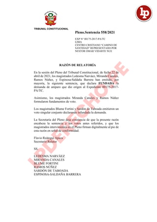 Pleno.Sentencia 558/2021
EXP N° 00175-2017-PA/TC
LIMA
CENTRO CRISTIANO “CAMINO DE
SANTIDAD” REPRESENTADO POR
NESTOR OMAR VIDARTE NUE
RAZÓN DE RELATORÍA
En la sesión del Pleno del Tribunal Constitucional, de fecha 22 de
abril de 2021, los magistrados Ledesma Narváez, Miranda Canales,
Ramos Núñez, y Espinosa-Saldaña Barrera han emitido, por
mayoría, la siguiente sentencia, que declara FUNDADA la
demanda de amparo que dio origen al Expediente 00175-2017-
PA/TC.
Asimismo, los magistrados Miranda Canales y Ramos Núñez
formularon fundamentos de voto.
Los magistrados Blume Fortini y Sardón de Taboada emitieron un
voto singular conjunto declarando infundada la demanda.
La Secretaría del Pleno deja constancia de que la presente razón
encabeza la sentencia y los votos antes referidos, y que los
magistrados intervinientes en el Pleno firman digitalmente al pie de
esta razón en señal de conformidad.
Flavio Reátegui Apaza
Secretario Relator
SS.
LEDESMA NARVÁEZ
MIRANDA CANALES
BLUME FORTINI
RAMOS NÚÑEZ
SARDÓN DE TABOADA
ESPINOSA-SALDAÑA BARRERA
 