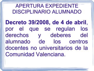 APERTURA EXPEDIENTE
DISCIPLINARIO ALUMNADO

Decreto 39/2008, de 4 de abril,
por el que se regulan los
derechos
y
deberes
del
alumnado de los centros
docentes no universitarios de la
Comunidad Valenciana.

 