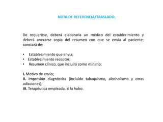 De requerirse, deberá elaborarla un médico del establecimiento y
deberá anexarse copia del resumen con que se envía al paciente;
constará de:
• Establecimiento que envía;
• Establecimiento receptor;
• Resumen clínico, que incluirá como mínimo:
I. Motivo de envío;
II. Impresión diagnóstica (incluido tabaquismo, alcoholismo y otras
adicciones);
III. Terapéutica empleada, si la hubo.
NOTA DE REFERENCIA/TRASLADO.
 