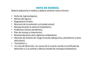 NOTA DE EGRESO.
Deberá elaborarla el médico y deberá contener como mínimo:
• Fecha de ingreso/egreso;
• Motivo del egreso;
• Diagnósticos finales;
• Resumen de la evolución y el estado actual;
• Manejo durante la estancia hospitalaria;
• Problemas clínicos pendientes;
• Plan de manejo y tratamiento;
• Recomendaciones para vigilancia ambulatoria;
• Atención de factores de riesgo (incluido tabaquismo, alcoholismo y otras
adicciones);
• Pronóstico; y
• En caso de defunción, las causas de la muerte acorde al certificado de
defunción y si se solicitó y obtuvo estudio de necropsia hospitalaria.
 