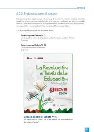 101
capítulo6
Evidencias para el Debate Nº 1:
“La Revolución a Través de la Educación. La Transformación
Social en el Vraem”
6.2.2. Evidencias para el debate:
Publicaciones gráfico lingüísticas que estructuran y demuestran la evidencia empírica estadística
reunida por un grupo de especialistas basados en el monitoreo y evaluación que sirva como modelo
analítico y promueva una temática de discusión en entornos académicos, traducidos en documentos,
mesas de análisis y conversación científica, así como publicaciones periódicas.
A la fecha de elaboración de este documento técnico:
Evidencias para el Debate Nº 01
“La Revolución a Través de la Educación. La Transformación Social en el Vraem”
En prensa.
Evidencias para el Debate Nº 02
“Los Primeros Pasos en el Extranjero”
En prensa.
 