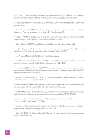 124
•	OEI (2012). “Ciencia, tecnología e innovación para el desarrollo y la cohesión social. Programa
iberoamericano en la década de los bicentenarios”. Documento para debate. Primera versión.
•	 Organización de las Naciones Unidas (2005). “Informe del Comité para la Eliminación de la Discriminación
contra la Mujer”.
•	Piscoya Hermoza, L. (2008). “Diagnóstico y perspectiva de la educación universitaria en el Perú”.
Universidad, Ciencia y Tecnología para el Desarrollo - Fondo Editorial UCH.
•	Salazar, J. M. (2005). “Estudio sobre La Educación Superior No Universitaria en Chile”. Unesco: Digital
Observatory For Higher Education In Latin America And The Caribbean.
•	 Salmi, J. y Fevre, C. (2010). “Tertiary Education and Lifelong Learning in Brazil”. World Bank.
•	Sanborn, C. y Arrieta, A.. “Universidad y acción afirmativa: balance y agenda pendiente”. Documento
de Discusión 11/16. Centro de Investigación de la Universidad del Pacífico. 2011
•	 Sen, A. Desarrollo como Libertad. Editorial Planeta. España. 2000.
•	Silva Saraiva, L. A. y De Souza Nunes, A. (2011). “A efetividade de programas sociais de acesso à
educação superior: o caso do ProUni.” Revista de Administração Pública 45(4).
•	 Trucios Maza, CC., Ponce Aruneri, ME (2009). “Factores que influyen en el rendimiento académico de los
estudiantes de la Facultad de Ciencias Matemáticas de la Universidad Nacional Mayor de San Marcos”.
Encuentro Científico Internacional 6(2).
•	 Vásquez, E., Chumpitaz, A. y Jara, C. (2012). “La Discriminación en el Perú. Balance y desafíos. La inclusión
de la niñez indígena”. Universidad del Pacífico.
•	 Vásquez-Huamán, E. El Perú de los pobres no visibles para el Estado: La inclusión social pendiente a julio
del 2012. Documentos de Discusión DD/12/04. Universidad del Pacífico. 2012
•	 Villalobos Monroy, G. y Pedroza Flores, R. (2009). “Perspectiva de la teoría del capital humano acerca
de la relación entre educación y desarrollo económico”. Tiempo de Educar 10 (20): 273-306.
•	 Yamada, G. “Capacitación de alto impacto: las becas Propoli y lineamientos de política”
Propoli, Unión Europea, Mimdes, CIUP, 2008
• Yamada, G. “Retornos a la educación superior en el mercado laboral: ¿vale la pena el esfuerzo?”
Documento de Trabajo 78. Universidad del Pacífico; CIES, 2007.
•	Zúñiga, M. (2008). “La Educación Intercultural Bilingüe - El caso peruano.” Foro Latinoamericano de
Políticas Educativas - FLAPE.
 