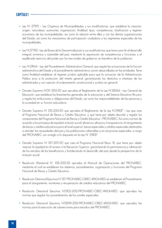 14
capítulo1
Ley N° 27972 – Ley Orgánica de Municipalidades y sus modificatorias, que establece la creación,
origen, naturaleza, autonomía, organización, finalidad, tipos, competencias, clasificación y régimen
económico de las municipalidades; así como la relación entre ellas y con las demás organizaciones
del Estado, así como los mecanismos de participación ciudadana y los regímenes especiales de las
municipalidades.
Ley N°27783 – Ley de Bases de la Descentralización y sus modificatorias, que tiene como fin el desarrollo
integral, armónico y sostenible del país, mediante la separación de competencias y funciones, y el
equilibrado ejercicio del poder por los tres niveles de gobierno, en beneficio de la población.
Ley N°27444 – Ley del Procedimiento Administrativo General, que regula las actuaciones de la función
administrativa del Estado y el procedimiento administrativo común desarrollados en las entidades. Tiene
como finalidad establecer el régimen jurídico aplicable para que la actuación de la Administración
Pública sirva a la protección del interés general, garantizando los derechos e intereses de los
administrados y con sujeción al ordenamiento constitucional y jurídico en general.
Decreto Supremo N°011-2012-ED que aprueba el Reglamento de la Ley N°28044 – Ley General de
Educación, que establece los lineamientos generales de la educación y del Sistema Educativo Peruano
y regula las atribuciones y obligaciones del Estado, así como las responsabilidades de las personas y
la sociedad en su función educadora.
Decreto Supremo N° 013-2012-ED que aprueba el Reglamento de la Ley N°29837 - Ley que crea
el Programa Nacional de Becas y Crédito Educativo, y que tiene por objeto describir y regular los
componentes del Programa Nacional de Becas y Crédito Educativo – PRONABEC. Así como normar de
acuerdo a los principios de equidad, inclusión social, eficiencia, eficacia y transparencia, el otorgamiento
de becas y créditos educativos para el nivel superior, becas especiales y créditos especiales destinados
a atender las necesidades del país y las poblaciones vulnerables o en situaciones especiales, a cargo
del PRONABEC con arreglo a lo dispuesto en la Ley N° 29837.
Decreto Supremo N° 017-2011-ED que crea el Programa Nacional Beca 18, que tiene por objeto
mejorar la equidad en el acceso a la Educación Superior, garantizando la permanencia y culminación
de los estudios de los beneficiarios y fortaleciendo el desarrollo del país desde la perspectiva de la
inclusión social.
Resolución Ministerial N° 108-2012-ED aprueba el Manual de Operaciones del PRONABEC,
mediante el cual se establecen los objetivos, procedimientos, organización y funciones del Programa
Nacional de Becas y Crédito Educativo.
Resolución Directoral Ejecutiva N° 017-PRONABEC-OBEC-VMGI-MED se establecen el Procedimiento
para el otorgamiento, monitoreo y recuperación de créditos educativos del PRONABEC.
Resolución Directoral Ejecutiva N°0102-2012-PRONABEC-OBEC-VMGI-MED, que aprueba las
normas que regulan los procedimientos de los comités especiales.
Resolución Directoral Ejecutiva N°0099-2012-PRONABEC-OBEC-VMGI-MED, que aprueba las
normas para la ejecución de subvenciones para estudios del PRONABEC.
 