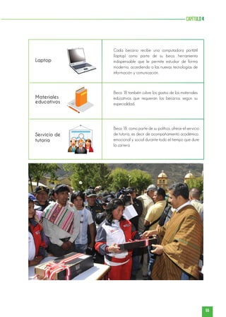 55
capítulo4
Servicio de
tutoría
Laptop
Materiales
educativos
Cada becario recibe una computadora portátil
(laptop) como parte de su beca, herramienta
indispensable que le permite estudiar de forma
moderna, accediendo a las nuevas tecnologías de
información y comunicación.
Beca 18 también cubre los gastos de los materiales
educativos que requieran los becarios según su
especialidad.
Beca 18, como parte de su política, ofrece el servicio
de tutoría, es decir de acompañamiento académico,
emocional y social durante todo el tiempo que dure
la carrera.
 