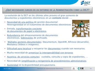 La evolución de la DGT en los últimos años provoca el gran aumento de
 documentos y expedientes electrónicos en un contexto donde ….
 • Necesidad de una política de gestión documental:
   Heterogeneidad en el tratamiento de documentos electrónicos
 • Entrada, transformación creciente
   de documentos de papel a electrónico.
 • Redundancia del almacenamiento de documentos
   electrónicos. Sobrecostes de archivado.
 •   Múltiples gestores documentales: Documentum, OpenKM, Alfresco (desarrollo),
     Mediateca (Videos e imágenes).
 • Dificultad para localizar y recuperar los documentos cuando son necesarios.
 • Mucha necesidad de armonizar la interoperabilidad con terceros
 • Ausencia de servicios comunes: custodia, consulta y copia de expedientes, …
 • Necesidad de simplificación y reingeniería de procedimientos administrativos
 • Austeridad en la disponibilidad presupuestaria.
14/11/2011                      Seminario de Administración Electrónica            10
 