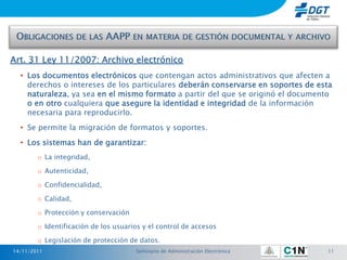 Art. 31 Ley 11/2007: Archivo electrónico
  • Los documentos electrónicos que contengan actos administrativos que afecten a
    derechos o intereses de los particulares deberán conservarse en soportes de esta
    naturaleza, ya sea en el mismo formato a partir del que se originó el documento
    o en otro cualquiera que asegure la identidad e integridad de la información
    necesaria para reproducirlo.
  • Se permite la migración de formatos y soportes.
  • Los sistemas han de garantizar:
        o La integridad,

        o Autenticidad,

        o Confidencialidad,

        o Calidad,

        o Protección y conservación

        o Identificación de los usuarios y el control de accesos

        o Legislación de protección de datos.
14/11/2011                            Seminario de Administración Electrónica     11
 