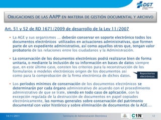 Art. 51 y 52 de RD 1671/2009 de desarrollo de la Ley 11/2007

  • La AGE y sus organismos ... deberán conservar en soporte electrónico todos los
    documentos electrónicos utilizados en actuaciones administrativas, que formen
    parte de un expediente administrativo, así como aquellos otros que, tengan valor
    probatorio de las relaciones entre los ciudadanos y la Administración.

  • La conservación de los documentos electrónicos podrá realizarse bien de forma
    unitaria, o mediante la inclusión de su información en bases de datos siempre
    que, en este último caso, consten los criterios para la reconstrucción de los
    formularios o modelos electrónicos origen de los documentos así
                                                                               Repositorios
    como para la comprobación de la firma electrónica de dichos datos.         electrónicos


  • Los períodos mínimos de conservación de los documentos electrónicos se
    determinarán por cada órgano administrativo de acuerdo con el procedimiento
    administrativo de que se trate, siendo en todo caso de aplicación, con la
    excepción regulada de la destrucción de documentos en papel copiados
    electrónicamente, las normas generales sobre conservación del patrimonio
    documental con valor histórico y sobre eliminación de documentos de la AGE....

14/11/2011                        Seminario de Administración Electrónica                12
 