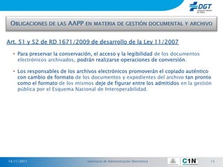 Art. 51 y 52 de RD 1671/2009 de desarrollo de la Ley 11/2007

  • Para preservar la conservación, el acceso y la legibilidad de los documentos
    electrónicos archivados, podrán realizarse operaciones de conversión.

  • Los responsables de los archivos electrónicos promoverán el copiado auténtico
    con cambio de formato de los documentos y expedientes del archivo tan pronto
    como el formato de los mismos deje de figurar entre los admitidos en la gestión
    pública por el Esquema Nacional de Interoperabilidad.




14/11/2011                       Seminario de Administración Electrónica           13
 