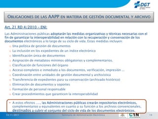 Art. 21 RD 4/2010 – ENI:
Las Administraciones públicas adoptarán las medidas organizativas y técnicas necesarias con el
fin de garantizar la interoperabilidad en relación con la recuperación y conservación de los
documentos electrónicos a lo largo de su ciclo de vida. Estas medidas incluyen:
   o Una política de gestión de documentos
   o La inclusión en los expedientes de un índice electrónico
   o Identificación única de documentos
   o Asignación de metadatos mínimos obligatorios y complementarios.
   o Clasificación de funciones del órgano
   o Acceso completos e inmediato a los documentos, verificación, impresión ...
   o Coordinación entre unidades de gestión documental y archivística
   o Transferencia de expedientes para su conservación (archivado histórico)
   o Eliminación de documentos y soportes
   o Formación de personal responsable
   o Crear procedimientos que garanticen la interoperabilidad

   • A estos efectos ...., las Administraciones públicas crearán repositorios electrónicos,
     complementarios y equivalentes en cuanto a su función a los archivos convencionales,
     destinados a cubrir el conjunto del ciclo de vida de los documentos electrónicos.
14/11/2011                            Seminario de Administración Electrónica                    14
 