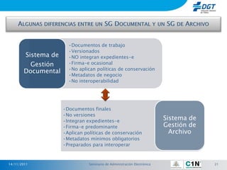 •Documentos de trabajo
                      •Versionados
       Sistema de     •NO integran expedientes-e
         Gestión      •Firma-e ocasional
                      •No aplican políticas de conservación
       Documental
                      •Metadatos de negocio
                      •No interoperabilidad




                    •Documentos finales
                    •No versiones
                    •Integran expedientes-e
                                                                         Sistema de
                    •Firma-e predominante                                Gestión de
                    •Aplican políticas de conservación                     Archivo
                    •Metadatos mínimos obligatorios
                    •Preparados para interoperar



14/11/2011                     Seminario de Administración Electrónica                21
 
