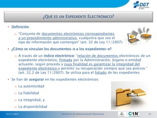 • Definición:
      o “Conjunto de documentos electrónicos correspondientes
        a un procedimiento administrativo, cualquiera que sea el
        tipo de información que contengan” (art. 32 de Ley 11/2007).
 • ¿Cómo se vinculan los documentos-e a los expedientes-e?
      o A través de un índice electrónico: “relación de documentos electrónicos de un
        expediente electrónico, firmada por la Administración, órgano o entidad
        actuante, según proceda y cuya finalidad es garantizar la integridad del
        expediente electrónico y permitir su recuperación siempre que sea preciso.”
        (art. 32.2 de Ley 11/2007). Se utiliza para el foliado de los expedientes
 • Se han de asegurar en los expedientes electrónicos:
      o La autenticidad
      o La fiabilidad
      o La integridad, y
      o La disponibilidad
14/11/2011                       Seminario de Administración Electrónica           22
 