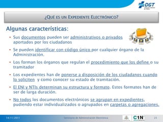 Algunas características:
  • Sus documentos pueden ser administrativos o privados
    aportados por los ciudadanos
  • Se pueden identificar con código único por cualquier órgano de la
    Administración.
  • Los forman los órganos que regulan el procedimiento que los define o su
    tramitador
  • Los expedientes han de ponerse a disposición de los ciudadanos cuando
    lo soliciten y como conocer su estado de tramitación.
  • El ENI y NTIs determinan su estructura y formato. Estos formatos han de
    ser de larga duración.
  • No todos los documentos electrónicos se agrupan en expedientes,
    pudiendo estar individualizados o agrupados en carpetas o agregaciones.


14/11/2011                   Seminario de Administración Electrónica     23
 