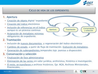1. Apertura
 • Creación de objeto digital „expediente‟
 • Creación del índice electrónico
 • Inclusión de referencias en el índice,                                                 Conservación
                                                  Apertura                  Tramitación
   aunque es un proceso continuo                                                           y selección

 • Asignación de metadatos mínimos
   obligatorios de expediente.
2. Tramitación
 • Inclusión de nuevos documentos, y regeneración del índice electrónico
 • Cambios de estado, a partir de flujo de tramitación. Evolución de metadatos.
 • Generación de subexpedientes temporales (eje. puestas a disposición)
3. Conservación y selección
 • Finalización de fase administrativa
 • Eliminación de las series sin valor jurídica, archivística, histórica o investigación.
 • El resto, se transfieren a archivos históricos. Eje: AGA, Archivos Ministeriales,
   Provinciales, …
14/11/2011                        Seminario de Administración Electrónica                           25
 