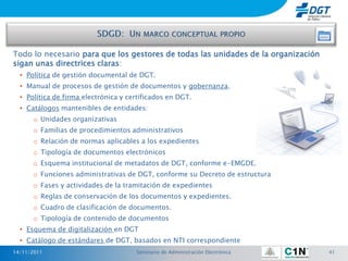 Todo lo necesario para que los gestores de todas las unidades de la organización
sigan unas directrices claras:
  • Política de gestión documental de DGT.
  • Manual de procesos de gestión de documentos y gobernanza.
  • Política de firma electrónica y certificados en DGT.
  • Catálogos mantenibles de entidades:
      o Unidades organizativas
      o Familias de procedimientos administrativos
      o Relación de normas aplicables a los expedientes
      o Tipología de documentos electrónicos
      o Esquema institucional de metadatos de DGT, conforme e-EMGDE.
      o Funciones administrativas de DGT, conforme su Decreto de estructura
      o Fases y actividades de la tramitación de expedientes
      o Reglas de conservación de los documentos y expedientes.
      o Cuadro de clasificación de documentos.
      o Tipología de contenido de documentos
  • Esquema de digitalización en DGT
  • Catálogo de estándares de DGT, basados en NTI correspondiente
14/11/2011                            Seminario de Administración Electrónica      41
 