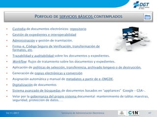 •   Custodia de documentos electrónicos: repositorio
•   Gestión de expedientes e interoperabilidad
•   Administración y gestión de tramitación.
•   Firma-e, Código Seguro de Verificación, transformación de
    formatos, etc.
•   Trazabilidad y auditabilidad sobre los documentos y expedientes.
•   Workflow: flujos de tratamiento sobre los documentos y expedientes.
•   Aplicación de políticas de selección, transferencia, archivado longevo o de destrucción.
•   Generación de copias electrónicas y conversión
•   Asignación automática y manual de metadatos a partir de e-EMGDE.
•   Digitalización de documentos
•   Sistema avanzado de búsquedas de documentos basados en “appliances” Google – GSA-.
•   Velar por la gobernanza del propio sistema documental: mantenimiento de tablas maestras,
    seguridad, protección de datos, …



14/11/2011                           Seminario de Administración Electrónica                   47
 