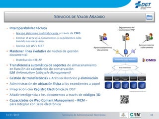 • Interoperabilidad técnica                                                               Seguimiento del
                                                                                          trámite con VºBº
     o Acceso sistémico multifabricante a través de CMIS
     o Limitar el acceso a documentos y expedientes sólo
       cuando sea necesario.
                                                                                                             Acceso externo
     o Acceso por WS y REST                                                                                   a documento
                                                                      Aprovisionamiento
                                                                         documento
• Mantener línea evolutiva de núcleo de gestión
  documental
     o Distribución NTI-AP

• Transferencia automática de soportes de almacenamiento
  en función de calendarios de conservación:
  ILM (Information Lilfecycle Management)
• Gestión de transferencias a Archivo Histórico y eliminación
• Administración de ubicación física a los expedientes a papel
• Integración con Registro Electrónico de DGT
• Añadir inteligencia a los documentos a través de códigos 3D
• Capacidades de Web Content Management – WCM –
  para integrar con sede electrónica


14/11/2011                                Seminario de Administración Electrónica                                      48
 