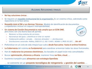 •    No hay soluciones únicas…
•    Se requiere un respaldo institucional de la organización. Es un sistema crítico, sobretodo como
     repositorio en la fase activa.
•    Respaldo total al ENI y sus Normas Técnicas. Modelo de identificación de documentos
     y expedientes incluso sin requerir interoperabilidad.
•    Un sistema de Gestión Documental es más amplio que un ECM/DMS,
     pero éstos son una buena base de partida.
       o   Mantener su línea evolutiva de versiones.
       o   Racionalizan del gasto y benefician el time-to-market
       o   Colaboración público / privada … intereses alineados! -> distribuciones
       o   Distribuciones sectoriales: MoReq, DOD1015.2, ISO 154891, NOARK 4, PROS 99/007, ... ENI-AP?

•    Profundizar en un ciclo de vida integral que cubra desde fase activa hasta el archivo histórico.
•    La Gobernanza del sistema es fundamental para coordinar armonizar todas las áreas funcionales.
•    Han de madurarse los procesos electrónicos, los basados en papel están más consolidados
•    Buscar optimización, eficiencia y eficacia: mantener línea sw libre, cloud, ...
•    Excelente trampolín para alinearnos con estrategia OpenData

     … se convierte en un proyecto tecnológico de reingeniería y gestión del cambio….
    14/11/2011                                 Seminario de Administración Electrónica                   50
 