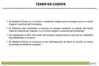 Proyecto de Inversión Pública (PIP)TENER EN CUENTA
 El Adelanto Directo es un monto o capital de trabajo que se entrega como un monto
integral a solicitud del Contratista.
 El Adelanto para materiales e Insumos se entrega mediante un cálculo del monto
máximo material por material, no en forma integral, a solicitud del Contratista.
 No sobrepasar el 40% del monto del contrato original para el caso de los Adelantos
para Materiales e Insumos.
 El Adelanto Directo se amortiza en las Valorizaciones de Obra en función al mismo
porcentaje de Adelanto otorgado.
 