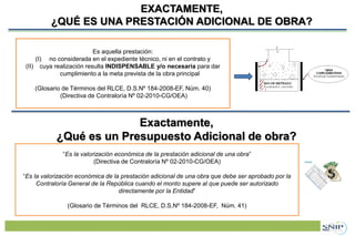 Proyecto de Inversión Pública (PIP)EXACTAMENTE,
¿QUÉ ES UNA PRESTACIÓN ADICIONAL DE OBRA?
32
Es aquella prestación:
(I) no considerada en el expediente técnico, ni en el contrato y
(II) cuya realización resulta INDISPENSABLE y/o necesaria para dar
cumplimiento a la meta prevista de la obra principal
(Glosario de Términos del RLCE, D.S.Nº 184-2008-EF, Núm. 40)
(Directiva de Contraloría Nº 02-2010-CG/OEA)
Exactamente,
¿Qué es un Presupuesto Adicional de obra?
“Es la valorización económica de la prestación adicional de una obra”
(Directiva de Contraloría Nº 02-2010-CG/OEA)
“Es la valorización económica de la prestación adicional de una obra que debe ser aprobado por la
Contraloría General de la República cuando el monto supere al que puede ser autorizado
directamente por la Entidad”
(Glosario de Términos del RLCE, D.S.Nº 184-2008-EF, Núm. 41)
 