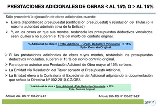 Proyecto de Inversión Pública (PIP)PRESTACIONES ADICIONALES DE OBRAS < AL 15% O > AL 15%
36
Sólo procederá la ejecución de obras adicionales cuando:
 Exista disponibilidad presupuestal (certificación presupuestal) y resolución del Titular (o la
máxima autoridad administrativa de la Entidad)
 Y, en los casos en que sus montos, restándole los presupuestos deductivos vinculados,
sean iguales o no superen el 15% del monto del contrato original.
% Adicional de obra = ∑Ppto. Adicional - ∑Ppto. Deductivo Vinculante < 15%
Ppto. Contrato Original
 Si las prestaciones adicionales de obras cuyos montos, restándole los presupuestos
deductivos vinculados, superen el 15 % del monto contrato original.
 Para que se autorice una Prestación Adicional de Obra mayor al 15% se tiene:
 La Entidad vía Resolución del Titular aprueba el Presupuesto Adicional.
 La Entidad eleva a la Contraloría el Expediente del Adicional adjuntando la documentación
que señala la Directiva Nº 002-2010-CG/OEA.
% Adicional de obra = Ppto. Adicional - Ppto. Deductivo Vinculante > 15%
Ppto. Contrato Original
Artículo 207- DS N° 138-2012-EF Artículo 208- DS N° 138-2012-EF
 