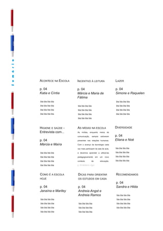 S u m á r i o




                ACONTECE NA E SCOLA   I NCENTIVO À LEITURA                   LAZER
                p. 04                 p. 04                                  p. 04
                Katia e Cíntia        Márcia e Maria de                      Simone e Raquelen
                                      Fátima
                bla bla bla bla                                              bla bla bla bla
                bla bla bla bla       bla bla bla bla                        bla bla bla bla
                bla bla bla bla       bla bla bla bla                        bla bla bla bla
                bla bla bla bla       bla bla bla bla                        bla bla bla bla
                                      bla bla bla bla


                H IGIENE E SAÚDE -    AS MÍDIAS NA ESCOLA                    D IVERSIDADE
                Entrevista com...     As mídias, enquanto meios de
                                      comunicação, sempre estiveram          p. 04
                p. 04                 presentes nas relações humanas.        Eliana e Noé
                Márcia e Maíra        Com o avanço da tecnologia cada
                                      vez mais participam da sala de aula,   bla bla bla bla
                bla bla bla bla       e devemos aprender a utilizá-las       bla bla bla bla
                bla bla bla bla       pedagogicamente em um novo             bla bla bla bla
                bla bla bla bla       contexto        de       educação.     bla bla bla bla
                bla bla bla bla       p. 04 Marlene e Igor



                COMO É A ESCOLA       D ICAS PARA ORIENTAR                   RECOMENDAMOS
                HOJE                  OS ESTUDOS EM CASA
                                                                             p. 04
                p. 04                 p. 04                                  Sandra e Hilda
                Janaína e Mariley     Andreia Angst e
                                      Andreia Ramos                           bla bla bla bla
                bla bla bla bla                                               bla bla bla bla
                bla bla bla bla        bla bla bla bla                        bla bla bla bla
                bla bla bla bla        bla bla bla bla                        bla bla bla bla
                bla bla bla bla        bla bla bla bla
 