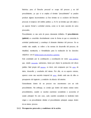 histórica; pero el Derecho procesal se ocupa del proceso y no del
procedimiento, ya que si se emplea el término “procedimiento” se pueden
producir algunos inconvenientes: a) Este término no es exclusivo del Derecho
procesal, ni tampoco del ámbito jurídico; y, b) Es un término que sólo alude a
un aspecto formal o actividad externa, como es la mera sucesión de actos
procesales.
Procedimiento es una serie de pasos claramente definidos. El procedimiento
(judicial) es concebido doctrinalmente como la forma en que se concretiza la
actividad jurisdiccional, y constituye el elemento dinámico del proceso. En su
sentido más amplio, se refiere a las normas de desarrollo del proceso, de
ritualidad, tramitación, o formalidades para la realización de los derechos
subjetivos con el debido respeto a los derechos y garantías.
Está constituido por la combinación y coordinación de varios actos jurídicos
que, siendo procesales autónomos, tienen por objeto la producción del efecto
jurídico final propio del proceso, es decir, está compuesto por los actos de
inicio, desarrollo y conclusión del mismo. Por ello, en su aspecto externo,
aparece como una sucesión temporal de actos, donde cada uno de ellos es
presupuesto del siguiente y condición de eficacia del anterior.
Generalmente dentro de un proceso nos encontramos con un solo
procedimiento. Sin embargo, es común que dentro del mismo existan varios
procedimientos, cuando se suscitan cuestiones secundarias o accesorias al
asunto principal. En este caso, cada cuestión secundaria (o incidente) dará
origen a un procedimiento distinto al procedimiento principal, aunque dentro
de un mismo proceso.
2.1.2. Presupuestos procesales y condiciones de la acción.
 