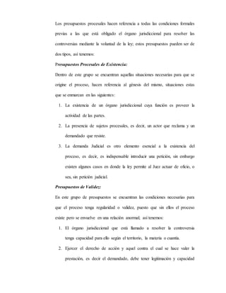 Los presupuestos procesales hacen referencia a todas las condiciones formales
previas a las que está obligado el órgano jurisdiccional para resolver las
controversias mediante la voluntad de la ley; estos presupuestos pueden ser de
dos tipos, así tenemos:
Presupuestos Procesales de Existencia:
Dentro de este grupo se encuentran aquellas situaciones necesarias para que se
origine el proceso, hacen referencia al génesis del mismo, situaciones estas
que se enmarcan en las siguientes:
1. La existencia de un órgano jurisdiccional cuya función es proveer la
actividad de las partes.
2. La presencia de sujetos procesales, es decir, un actor que reclama y un
demandado que resiste.
3. La demanda Judicial es otro elemento esencial a la existencia del
proceso, es decir, es indispensable introducir una petición, sin embargo
existen algunos casos en donde la ley permite al Juez actuar de oficio, o
sea, sin petición judicial.
Presupuestos de Validez:
En este grupo de presupuestos se encuentran las condiciones necesarias para
que el proceso tenga regularidad o validez, puesto que sin ellos el proceso
existe pero se envuelve en una relación anormal; así tenemos:
1. El órgano jurisdiccional que está llamado a resolver la controversia
tenga capacidad para ello según el territorio, la materia o cuantía.
2. Ejercer el derecho de acción y aquel contra el cual se hace valer la
prestación, es decir el demandado, debe tener legitimación y capacidad
 