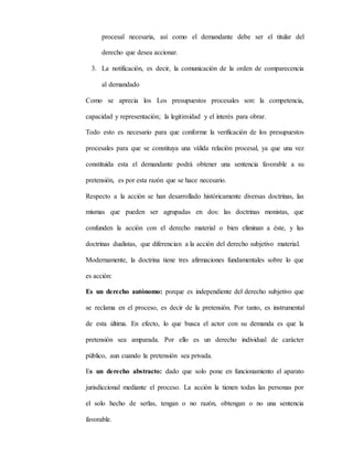 procesal necesaria, así como el demandante debe ser el titular del
derecho que desea accionar.
3. La notificación, es decir, la comunicación de la orden de comparecencia
al demandado
Como se aprecia los Los presupuestos procesales son: la competencia,
capacidad y representación; la legitimidad y el interés para obrar.
Todo esto es necesario para que conforme la verificación de los presupuestos
procesales para que se constituya una válida relación procesal, ya que una vez
constituida esta el demandante podrá obtener una sentencia favorable a su
pretensión, es por esta razón que se hace necesario.
Respecto a la acción se han desarrollado históricamente diversas doctrinas, las
mismas que pueden ser agrupadas en dos: las doctrinas monistas, que
confunden la acción con el derecho material o bien eliminan a éste, y las
doctrinas dualistas, que diferencian a la acción del derecho subjetivo material.
Modernamente, la doctrina tiene tres afirmaciones fundamentales sobre lo que
es acción:
Es un derecho autónomo: porque es independiente del derecho subjetivo que
se reclama en el proceso, es decir de la pretensión. Por tanto, es instrumental
de esta última. En efecto, lo que busca el actor con su demanda es que la
pretensión sea amparada. Por ello es un derecho individual de carácter
público, aun cuando la pretensión sea privada.
Es un derecho abstracto: dado que solo pone en funcionamiento el aparato
jurisdiccional mediante el proceso. La acción la tienen todas las personas por
el solo hecho de serlas, tengan o no razón, obtengan o no una sentencia
favorable.
 