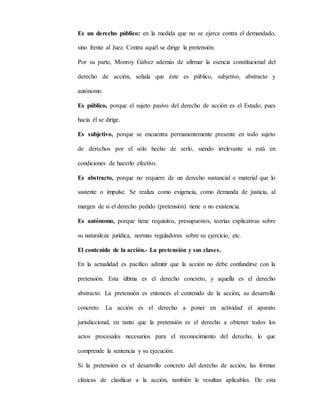 Es un derecho público: en la medida que no se ejerce contra el demandado,
sino frente al Juez. Contra aquél se dirige la pretensión.
Por su parte, Monroy Gálvez además de afirmar la esencia constitucional del
derecho de acción, señala que éste es público, subjetivo, abstracto y
autónomo.
Es público, porque el sujeto pasivo del derecho de acción es el Estado, pues
hacia él se dirige.
Es subjetivo, porque se encuentra permanentemente presente en todo sujeto
de derechos por el sólo hecho de serlo, siendo irrelevante si está en
condiciones de hacerlo efectivo.
Es abstracto, porque no requiere de un derecho sustancial o material que lo
sustente o impulse. Se realiza como exigencia, como demanda de justicia, al
margen de si el derecho pedido (pretensión) tiene o no existencia.
Es autónomo, porque tiene requisitos, presupuestos, teorías explicativas sobre
su naturaleza jurídica, normas reguladoras sobre su ejercicio, etc.
El contenido de la acción.- La pretensión y sus clases.
En la actualidad es pacífico admitir que la acción no debe confundirse con la
pretensión. Esta última es el derecho concreto, y aquella es el derecho
abstracto. La pretensión es entonces el contenido de la acción, su desarrollo
concreto. La acción es el derecho a poner en actividad el aparato
jurisdiccional, en tanto que la pretensión es el derecho a obtener todos los
actos procesales necesarios para el reconocimiento del derecho, lo que
comprende la sentencia y su ejecución.
Si la pretensión es el desarrollo concreto del derecho de acción, las formas
clásicas de clasificar a la acción, también le resultan aplicables. De esta
 