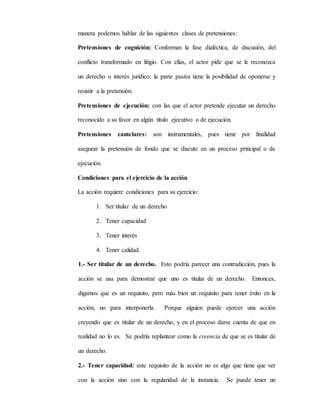 manera podemos hablar de las siguientes clases de pretensiones:
Pretensiones de cognición: Conforman la fase dialéctica, de discusión, del
conflicto transformado en litigio. Con ellas, el actor pide que se le reconozca
un derecho o interés jurídico; la parte pasiva tiene la posibilidad de oponerse y
resistir a la pretensión.
Pretensiones de ejecución: con las que el actor pretende ejecutar un derecho
reconocido a su favor en algún título ejecutivo o de ejecución.
Pretensiones cautelares: son instrumentales, pues tiene por finalidad
asegurar la pretensión de fondo que se discute en un proceso principal o de
ejecución.
Condiciones para el ejercicio de la acción
La acción requiere condiciones para su ejercicio:
1. Ser titular de un derecho
2. Tener capacidad
3. Tener interés
4. Tener calidad.
1.- Ser titular de un derecho. Esto podría parecer una contradicción, pues la
acción se usa para demostrar que uno es titular de un derecho. Entonces,
digamos que es un requisito, pero más bien un requisito para tener éxito en la
acción, no para interponerla. Porque alguien puede ejercer una acción
creyendo que es titular de un derecho, y en el proceso darse cuenta de que en
realidad no lo es. Se podría replantear como la creencia de que se es titular de
un derecho.
2.- Tener capacidad: este requisito de la acción no es algo que tiene que ver
con la acción sino con la regularidad de la instancia. Se puede tener un
 
