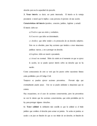 derecho pero no la capacidad de ejercerlo.
3. Tener interés: es decir, ser parte interesada. El interés es la ventaja
pecuniaria o moral que le implica a una persona el ejercicio de una acción.
Características del interés (positivo, concreto, jurídico, legítimo y actual)
El interés debe ser:
a) Positivo: que sea cierto y verdadero.
b) Concreto: que debe ser determinado.
c) Jurídico: que debe tender a la protección de un derecho subjetivo.
Esto no es absoluto, pues hay acciones que tienden a crear situaciones
jurídicas nuevas, y no a proteger un derecho.
d) Legítimo: debe ser moral o pecuniario.
e) Actual: no eventual. Debe de existir en el momento en que se ejerce
la acción, no se puede ejercer interés sobre un derecho que no ha
nacido.
Como consecuencia de esto se verá que los pactos sobre sucesiones futuras
están prohibidos por el Código Civil.
Tampoco se pueden ejercer acciones preventivas. Prevenir algo que
eventualmente puede pasar. Uno no se puede adelantar a situaciones que no
existen.
Hay excepciones, en el caso de acciones conservatorias, pero las preventivas
no son lo mismo que las acciones conservatorias, que están permitidas por la
ley para proteger algunos derechos.
4.- Tener calidad: la definición más sencilla es que la calidad es el título
jurídico que confiere el derecho para actuar en justicia. Se actúa en justicia, se
acude a un juez en función de que se sea titular de un derecho, en función de
 