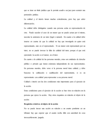 que se tiene un título jurídico que le permite acudir a un juez para someter una
pretensión jurídica.
La calidad y el interés tienen muchas coincidencias, pero hay que saber
diferenciarlos.
La calidad debe distinguirse cuando una persona actúa en representación de
otra. Puede suceder el caso de un menor que no puede actuar por sí mismo,
necesita la asistencia de un tutor (legal o natural). En cuanto a la calidad debe
tenerse en cuenta de que la calidad no hay que investigarla en quien está
representando, sino en el representado. Si un menor está representado por un
tutor, no se puede invocar la falta de calidad del tutor, porque el que está
ejerciendo la acción es el menor, no el tutor.
En cuanto a la calidad de las personas morales, estas son entidades de derecho
público o privado que tienen existencia independiente de sus representantes.
En personas morales, debe verse si la persona moral tiene calidad, y debe
buscarse la calificación o cualificación del representante, si es un
representante con calidad para representar a esa persona moral.
Calidad e interés son las dos condiciones más importantes para el ejercicio de
la acción.
Estas condiciones para el ejercicio de la acción se han visto en relación con la
persona que ejerce la acción. Hay otros requisitos en relación al objeto de la
acción:
Requisitos relativos al objeto de la acción
No se puede incoar una acción en relación a un asunto pendiente en un
tribunal, hay que esperar que el asunto reciba fallo con autoridad de cosa
irrevocablemente juzgada.
 