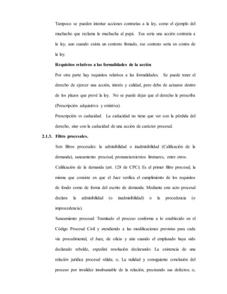 Tampoco se pueden intentar acciones contrarias a la ley, como el ejemplo del
muchacho que reclama la muchacha al papá. Esa sería una acción contraria a
la ley, aun cuando exista un contrato firmado, ese contrato sería en contra de
la ley.
Requisitos relativos a las formalidades de la acción
Por otra parte hay requisitos relativos a las formalidades. Se puede tener el
derecho de ejercer una acción, interés y calidad, pero debe de actuarse dentro
de los plazos que prevé la ley. No se puede dejar que el derecho le prescriba
(Prescripción adquisitiva y extintiva).
Prescripción vs caducidad. La caducidad no tiene que ver con la pérdida del
derecho, sino con la caducidad de una acción de carácter procesal.
2.1.3. Filtro procesales.
Son filtros procesales: la admisibilidad o inadmisibilidad (Calificación de la
demanda), saneamiento procesal, pronunciamientos liminares, entre otros.
Calificación de la demanda (art. 128 de CPC): Es el primer filtro procesal, la
misma que consiste en que el Juez verifica el cumplimiento de los requisitos
de fondo como de forma del escrito de demanda. Mediante este acto procesal
declara la admisibilidad (o inadmisibilidad) o la procedencia (o
improcedencia).
Saneamiento procesal: Tramitado el proceso conforme a lo establecido en el
Código Procesal Civil y atendiendo a las modificaciones previstas para cada
vía procedimental, el Juez, de oficio y aún cuando el emplazado haya sido
declarado rebelde, expedirá resolución declarando: La existencia de una
relación jurídica procesal válida; o, La nulidad y consiguiente conclusión del
proceso por invalidez insubsanable de la relación, precisando sus defectos; o,
 
