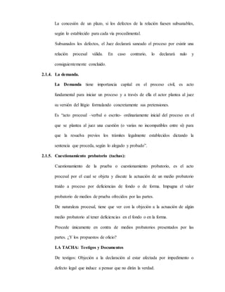 La concesión de un plazo, si los defectos de la relación fuesen subsanables,
según lo establecido para cada vía procedimental.
Subsanados los defectos, el Juez declarará saneado el proceso por existir una
relación procesal válida. En caso contrario, lo declarará nulo y
consiguientemente concluido.
2.1.4. La demanda.
La Demanda tiene importancia capital en el proceso civil, es acto
fundamental para iniciar un proceso y a través de ella el actor plantea al juez
su versión del litigio formulando concretamente sus pretensiones.
Es “acto procesal –verbal o escrito- ordinariamente inicial del proceso en el
que se plantea al juez una cuestión (o varias no incompatibles entre sí) para
que la resuelva previos los trámites legalmente establecidos dictando la
sentencia que proceda, según lo alegado y probado”.
2.1.5. Cuestionamiento probatorio (tachas):
Cuestionamiento de la prueba o cuestionamiento probatorio, es el acto
procesal por el cual se objeta y discute la actuación de un medio probatorio
traído a proceso por deficiencias de fondo o de forma. Impugna el valor
probatorio de medios de prueba ofrecidos por las partes.
De naturaleza procesal, tiene que ver con la objeción a la actuación de algún
medio probatorio al tener deficiencias en el fondo o en la forma.
Procede únicamente en contra de medios probatorios presentados por las
partes. ¿Y los propuestos de oficio?
LA TACHA: Testigos y Documentos
De testigos: Objeción a la declaración al estar afectada por impedimento o
defecto legal que induce a pensar que no dirán la verdad.
 