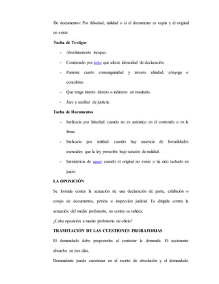 De documentos: Por falsedad, nulidad o si el documento es copia y el original
no existe.
Tacha de Testigos
- Absolutamente incapaz.
- Condenado por delito que afecte idoneidad de declaración.
- Pariente cuarto consanguinidad y tercero afinidad, cónyuge o
concubino.
- Que tenga interés directo o indirecto en resultado.
- Juez y auxiliar de justicia.
Tacha de Documentos
- Ineficacia por falsedad: cuando no es auténtico en el contenido o en la
firma.
- Ineficacia por nulidad: cuando hay ausencia de formalidades
esenciales que la ley prescribe bajo sanción de nulidad.
- Inexistencia de matriz: cuando el original no existe o ha sido tachado en
juicio.
LA OPOSICIÓN
Se formula contra la actuación de una declaración de parte, exhibición o
cotejo de documentos, pericia o inspección judicial. Es dirigida contra la
actuación del medio probatorio, no contra su validez.
¿Cabe oposición a medio probatorio de oficio?
TRAMITACIÓN DE LAS CUESTIONES PROBATORIAS
El demandado debe proponerlas al contestar la demanda. El accionante
absuelve en tres días.
Demandante puede cuestionar en el escrito de absolución y el demandado
 