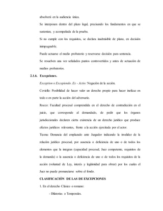 absolverá en la audiencia única.
Se interponen dentro del plazo legal, precisando los fundamentos en que se
sustentan, y acompañada de la prueba.
Si no cumple con los requisitos, se declara inadmisible de plano, en decisión
inimpugnable.
Puede actuarse el medio probatorio y reservarse decisión para sentencia.
Se resuelven una vez señalados puntos controvertidos y antes de actuación de
medios probatorios.
2.1.6. Excepciones.
Exception o Excepiendo. Ex - Actio: Negación de la acción.
Coviello: Posibilidad de hacer valer un derecho propio para hacer ineficaz en
todo o en parte la acción del adversario.
Rocco: Facultad procesal comprendida en el derecho de contradicción en el
juicio, que corresponde al demandado, de pedir que los órganos
jurisdiccionales declaren cierta existencia de un derecho jurídico que produce
efectos jurídicos relevantes, frente a la acción ejercitada por el actor.
Ticona: Denuncia del emplazado ante Juzgador indicando la invalidez de la
relación jurídico procesal, por ausencia o deficiencia de uno o de todos los
elementos que la integran (capacidad procesal, Juez competente, requisitos de
la demanda) o la ausencia o deficiencia de uno o de todos los requisitos de la
acción (voluntad de Ley, interés y legitimidad para obrar) por los cuales el
Juez no puede pronunciarse sobre el fondo.
CLASIFICACIÓN DE LAS DE EXCEPCIONES
1. En el derecho Clásico o romano:
- Dilatorias o Temporales.
 