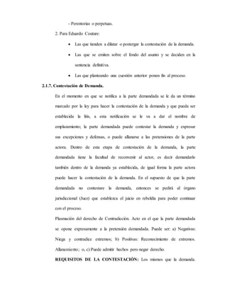 - Perentorias o perpetuas.
2. Para Eduardo Couture:
 Las que tienden a dilatar o postergar la contestación de la demanda.
 Las que se emiten sobre el fondo del asunto y se deciden en la
sentencia definitiva.
 Las que planteando una cuestión anterior ponen fin al proceso.
2.1.7. Contestación de Demanda.
En el momento en que se notifica a la parte demandada se le da un término
marcado por la ley para hacer la contestación de la demanda y que pueda ser
establecida la litis, a esta notificación se le va a dar el nombre de
emplazamiento; la parte demandada puede contestar la demanda y expresar
sus excepciones y defensas, o puede allanarse a las pretensiones de la parte
actora. Dentro de esta etapa de contestación de la demanda, la parte
demandada tiene la facultad de reconvenir al actor, es decir demandarlo
también dentro de la demanda ya establecida, de igual forma la parte actora
puede hacer la contestación de la demanda. En el supuesto de que la parte
demandada no contestare la demanda, entonces se pedirá al órgano
jurisdiccional (Juez) que establezca el juicio en rebeldía para poder continuar
con el proceso.
Plasmación del derecho de Contradicción. Acto en el que la parte demandada
se opone expresamente a la pretensión demandada. Puede ser: a) Negativas:
Niega y contradice extremos; b) Positivas: Reconocimiento de extremos.
Allanamiento; o, c) Puede admitir hechos pero negar derecho.
REQUISITOS DE LA CONTESTACIÓN: Los mismos que la demanda.
 