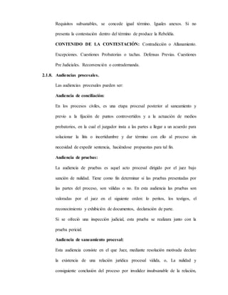 Requisitos subsanables, se concede igual término. Iguales anexos. Si no
presenta la contestación dentro del término de produce la Rebeldía.
CONTENIDO DE LA CONTESTACIÓN: Contradicción o Allanamiento.
Excepciones. Cuestiones Probatorias o tachas. Defensas Previas. Cuestiones
Pre Judiciales. Reconvención o contrademanda.
2.1.8. Audiencias procesales.
Las audiencias procesales pueden ser:
Audiencia de conciliación:
En los procesos civiles, es una etapa procesal posterior al saneamiento y
previo a la fijación de puntos controvertidos y a la actuación de medios
probatorios, en la cual el juzgador insta a las partes a llegar a un acuerdo para
solucionar la litis o incertidumbre y dar término con ello al proceso sin
necesidad de expedir sentencia, haciéndose propuestas para tal fin.
Audiencia de pruebas:
La audiencia de pruebas es aquel acto procesal dirigido por el juez bajo
sanción de nulidad. Tiene como fin determinar si las pruebas presentadas por
las partes del proceso, son válidas o no. En esta audiencia las pruebas son
valoradas por el juez en el siguiente orden: lo peritos, los testigos, el
reconocimiento y exhibición de documentos, declaración de parte.
Si se ofreció una inspección judicial, esta prueba se realizara junto con la
prueba pericial.
Audiencia de saneamiento procesal:
Esta audiencia consiste en el que Juez, mediante resolución motivada declare
la existencia de una relación jurídica procesal válida, o, La nulidad y
consiguiente conclusión del proceso por invalidez insubsanable de la relación,
 