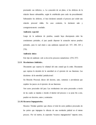precisando sus defectos; o, La concesión de un plazo, si los defectos de la
relación fuesen subsanables, según lo establecido para cada vía procedimental.
Subsanados los defectos, el Juez declarará saneado el proceso por existir una
relación procesal válida. En caso contrario, lo declarará nulo y
consiguientemente concluido.
Audiencia especial:
Luego de la audiencia de pruebas, cuando haya discrepancia entre las
conclusiones periciales, el juez puede disponer la actuación nuevas pruebas
periciales, para lo cual citará a una audiencia especial (art. 527, 208, 265 y
270).
Audiencia única:
Este tipo de audiencia solo se da en los procesos sumarísimos (554, 557)
2.1.9. Resoluciones Judiciales.
Documento que expresa la voluntad del ente estatal que la emite. Documento
que expresa la decisión de la autoridad en el ejercicio de sus funciones. Las
decisiones de la autoridad jurisdiccional.
En Derecho Procesal, dícese del decreto, auto, sentencia o providencia que
expiden los jueces en el ejercicio de sus funciones.
Son actos procesales del juez. Las resoluciones son actos procesales a través
de las cuales se impulsa o decide el interior del proceso o se pone fin a este,
pueden ser decretos, autos y sentencias.
2.1.10. Recursos Impugnatorios.
Recurso: Término genérico que abarca el total de actos jurídicos procesales de
las partes que impugnan la eficacia de una resolución judicial en el mismo
proceso. Por tal motivo, la expresión “recursos impugnatorios” importa error,
 